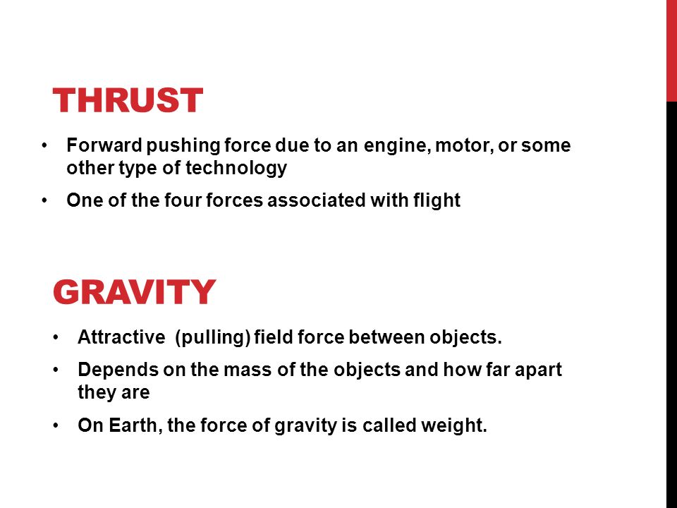 GRAVITY Forward pushing force due to an engine, motor, or some other type of technology One of the four forces associated with flight THRUST Attractive (pulling) field force between objects.