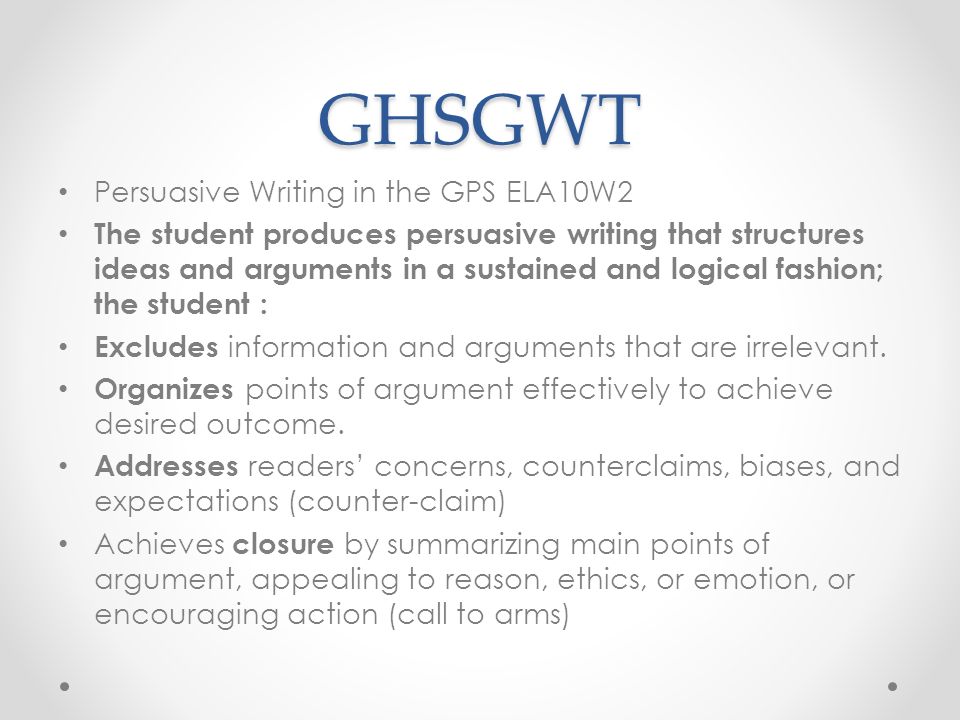 GHSGWT Persuasive Writing in the GPS ELA10W2 The student produces persuasive writing that structures ideas and arguments in a sustained and logical fashion; the student : Excludes information and arguments that are irrelevant.