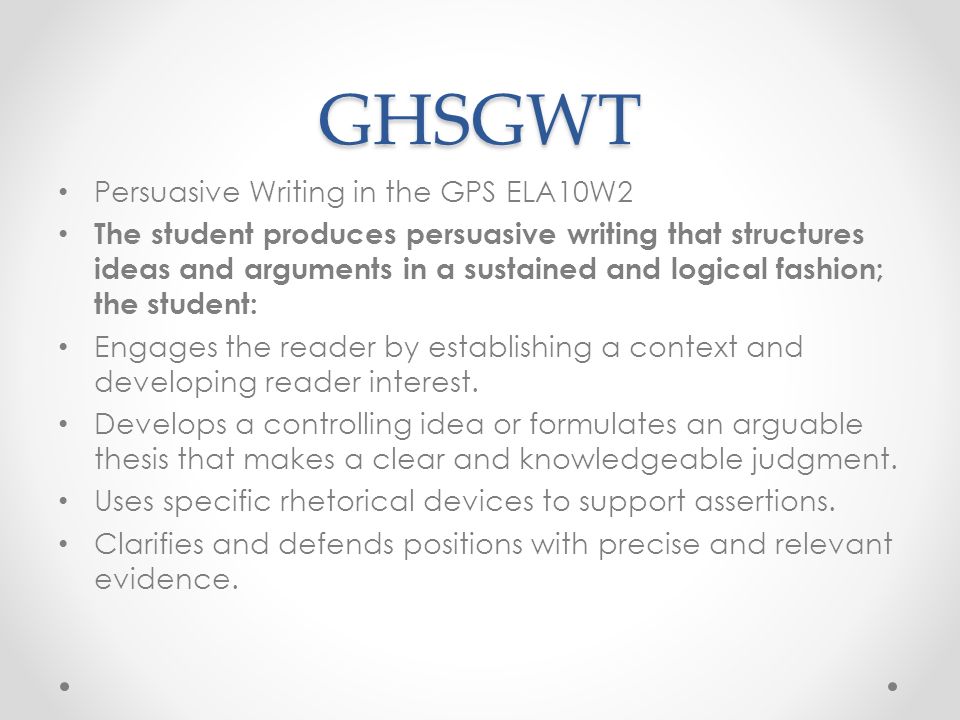 GHSGWT Persuasive Writing in the GPS ELA10W2 The student produces persuasive writing that structures ideas and arguments in a sustained and logical fashion; the student: Engages the reader by establishing a context and developing reader interest.