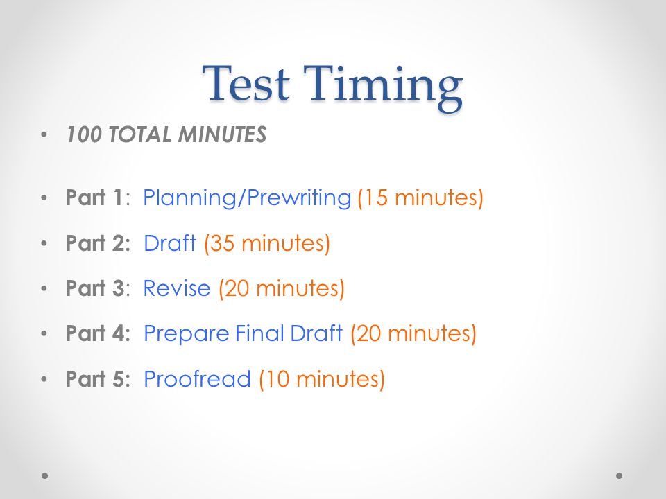 Test Timing 100 TOTAL MINUTES Part 1 : Planning/Prewriting (15 minutes) Part 2: Draft (35 minutes) Part 3 : Revise (20 minutes) Part 4: Prepare Final Draft (20 minutes) Part 5: Proofread (10 minutes)