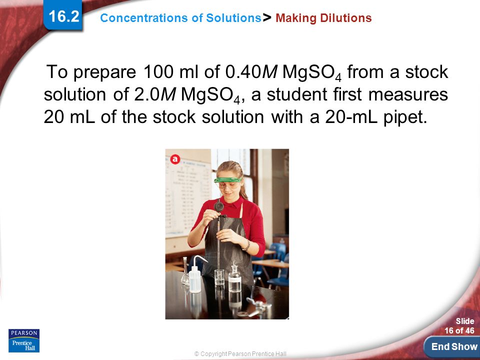 End Show Slide 16 of 46 © Copyright Pearson Prentice Hall Concentrations of Solutions > Making Dilutions To prepare 100 ml of 0.40M MgSO 4 from a stock solution of 2.0M MgSO 4, a student first measures 20 mL of the stock solution with a 20-mL pipet.