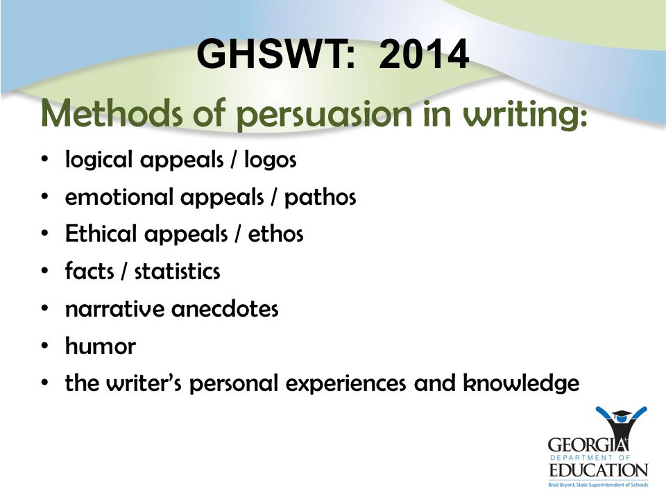 GHSWT: 2014 Methods of persuasion in writing: logical appeals / logos emotional appeals / pathos Ethical appeals / ethos facts / statistics narrative anecdotes humor the writer’s personal experiences and knowledge