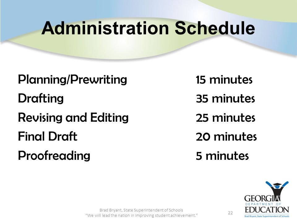Administration Schedule Planning/Prewriting 15 minutes Drafting35 minutes Revising and Editing25 minutes Final Draft20 minutes Proofreading5 minutes Brad Bryant, State Superintendent of Schools We will lead the nation in improving student achievement. 22