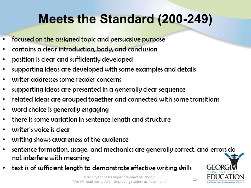 Meets the Standard ( ) focused on the assigned topic and persuasive purpose contains a clear introduction, body, and conclusion position is clear and sufficiently developed supporting ideas are developed with some examples and details writer addresses some reader concerns supporting ideas are presented in a generally clear sequence related ideas are grouped together and connected with some transitions word choice is generally engaging there is some variation in sentence length and structure writer’s voice is clear writing shows awareness of the audience sentence formation, usage, and mechanics are generally correct, and errors do not interfere with meaning text is of sufficient length to demonstrate effective writing skills Brad Bryant, State Superintendent of Schools We will lead the nation in improving student achievement. 25
