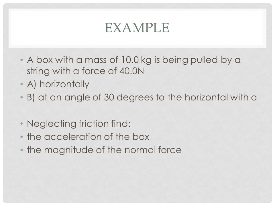 EXAMPLE A box with a mass of 10.0 kg is being pulled by a string with a force of 40.0N A) horizontally B) at an angle of 30 degrees to the horizontal with a Neglecting friction find: the acceleration of the box the magnitude of the normal force