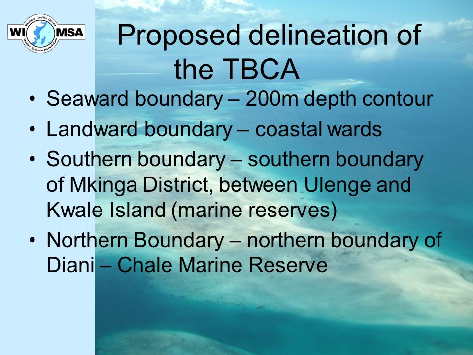 Proposed delineation of the TBCA Seaward boundary – 200m depth contour Landward boundary – coastal wards Southern boundary – southern boundary of Mkinga District, between Ulenge and Kwale Island (marine reserves) Northern Boundary – northern boundary of Diani – Chale Marine Reserve