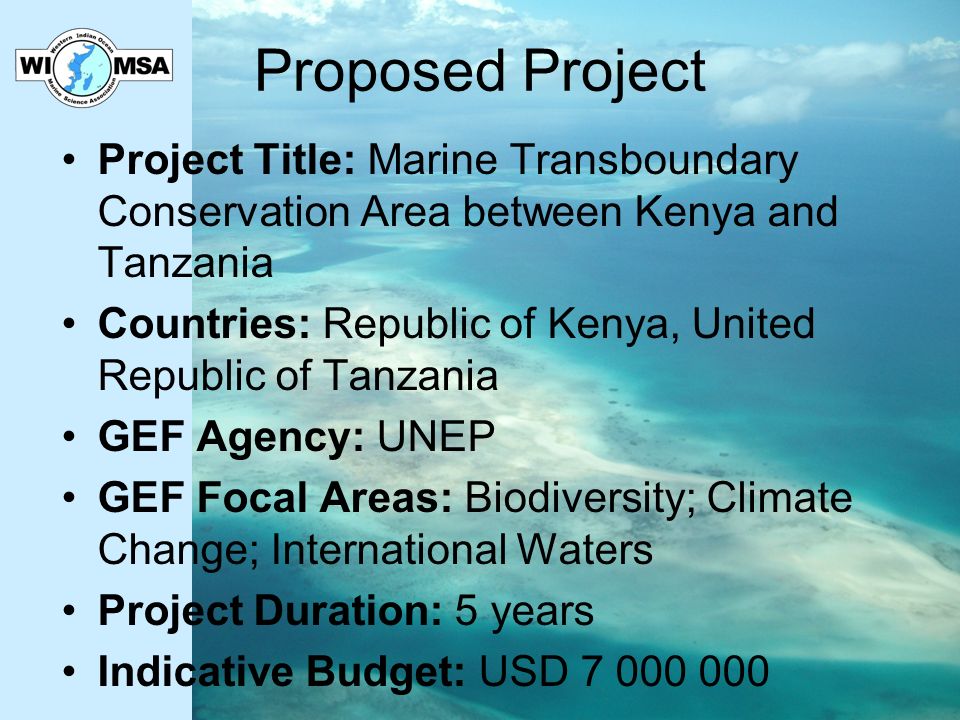 Proposed Project Project Title: Marine Transboundary Conservation Area between Kenya and Tanzania Countries: Republic of Kenya, United Republic of Tanzania GEF Agency: UNEP GEF Focal Areas: Biodiversity; Climate Change; International Waters Project Duration: 5 years Indicative Budget: USD
