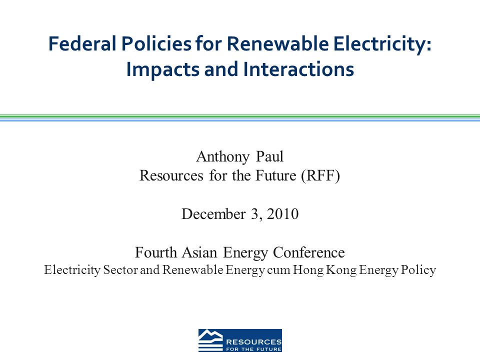 Federal Policies for Renewable Electricity: Impacts and Interactions Anthony Paul Resources for the Future (RFF) December 3, 2010 Fourth Asian Energy Conference Electricity Sector and Renewable Energy cum Hong Kong Energy Policy