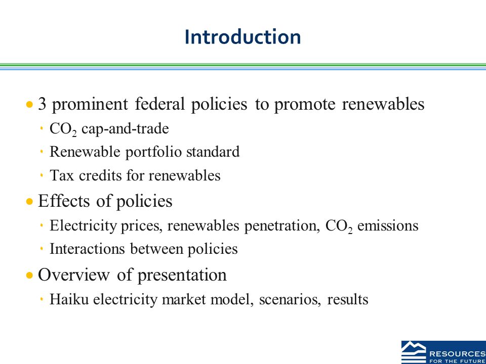 Introduction  3 prominent federal policies to promote renewables ٠CO 2 cap-and-trade ٠Renewable portfolio standard ٠Tax credits for renewables  Effects of policies ٠Electricity prices, renewables penetration, CO 2 emissions ٠Interactions between policies  Overview of presentation ٠Haiku electricity market model, scenarios, results