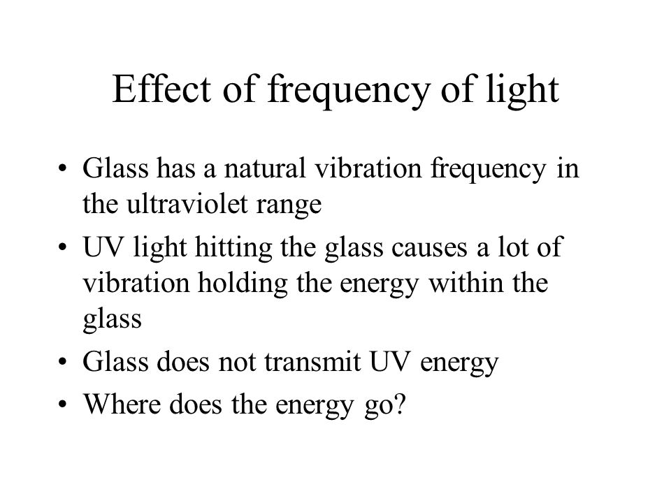 Effect of frequency of light Glass has a natural vibration frequency in the ultraviolet range UV light hitting the glass causes a lot of vibration holding the energy within the glass Glass does not transmit UV energy Where does the energy go