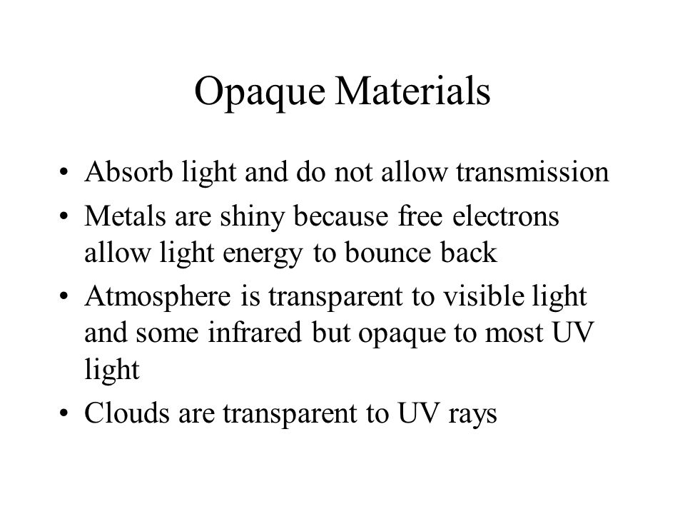 Opaque Materials Absorb light and do not allow transmission Metals are shiny because free electrons allow light energy to bounce back Atmosphere is transparent to visible light and some infrared but opaque to most UV light Clouds are transparent to UV rays