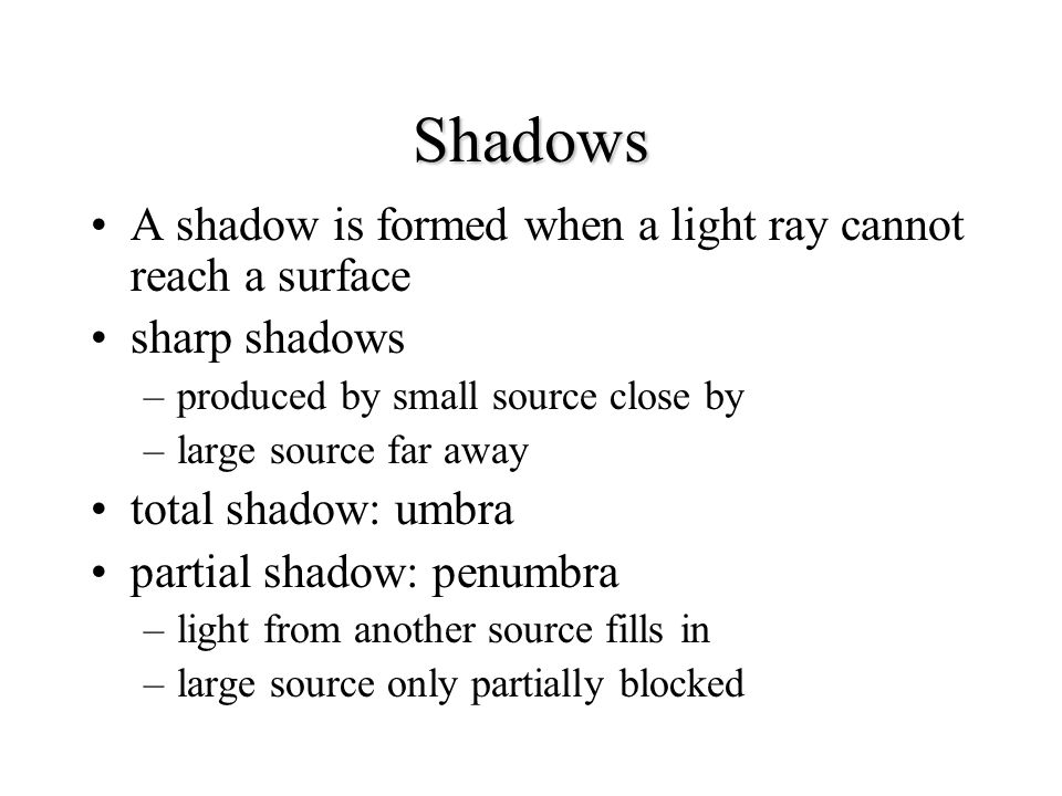 Shadows A shadow is formed when a light ray cannot reach a surface sharp shadows –produced by small source close by –large source far away total shadow: umbra partial shadow: penumbra –light from another source fills in –large source only partially blocked
