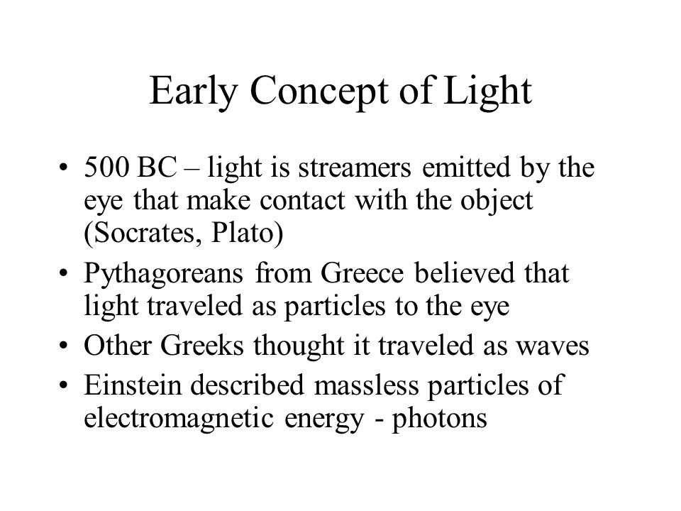 Early Concept of Light 500 BC – light is streamers emitted by the eye that make contact with the object (Socrates, Plato) Pythagoreans from Greece believed that light traveled as particles to the eye Other Greeks thought it traveled as waves Einstein described massless particles of electromagnetic energy - photons