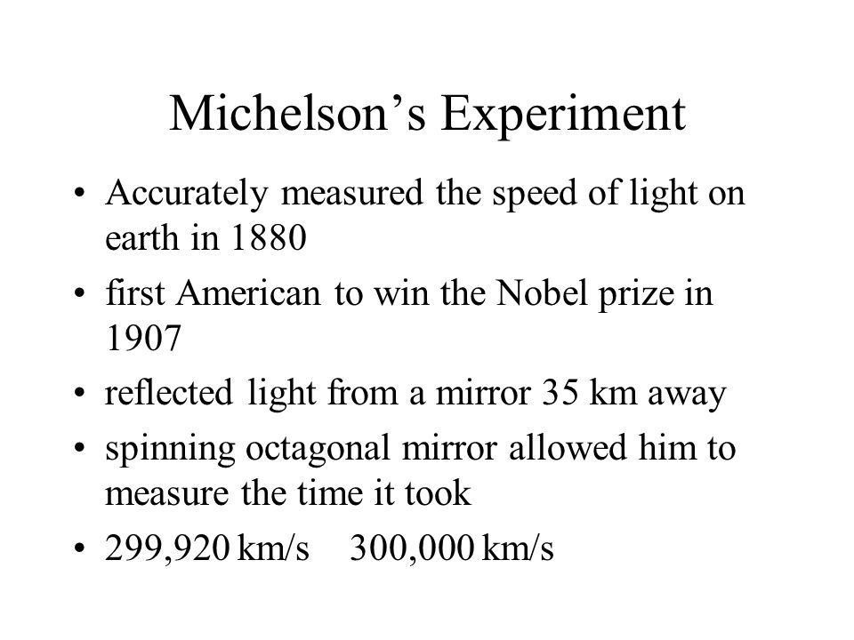 Michelson’s Experiment Accurately measured the speed of light on earth in 1880 first American to win the Nobel prize in 1907 reflected light from a mirror 35 km away spinning octagonal mirror allowed him to measure the time it took 299,920 km/s 300,000 km/s
