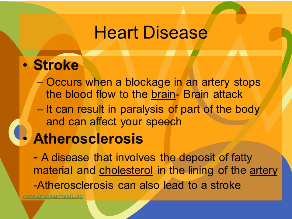 Heart Disease Stroke –Occurs when a blockage in an artery stops the blood flow to the brain- Brain attack –It can result in paralysis of part of the body and can affect your speech Atherosclerosis - A disease that involves the deposit of fatty material and cholesterol in the lining of the artery -Atherosclerosis can also lead to a stroke