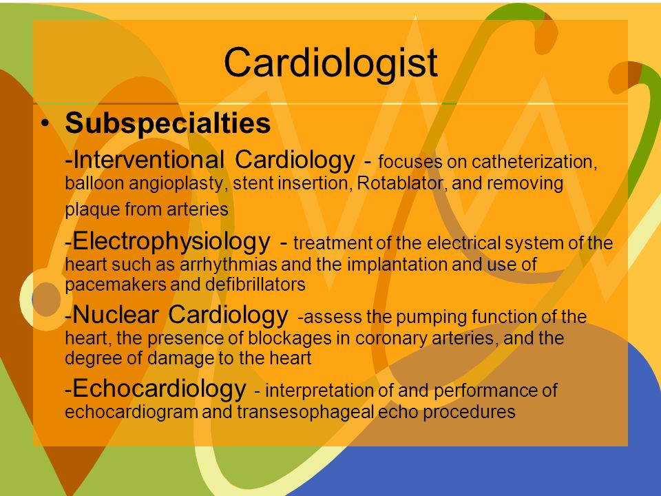 Cardiologist Subspecialties -Interventional Cardiology - focuses on catheterization, balloon angioplasty, stent insertion, Rotablator, and removing plaque from arteries - Electrophysiology - treatment of the electrical system of the heart such as arrhythmias and the implantation and use of pacemakers and defibrillators - Nuclear Cardiology -assess the pumping function of the heart, the presence of blockages in coronary arteries, and the degree of damage to the heart - Echocardiology - interpretation of and performance of echocardiogram and transesophageal echo procedures