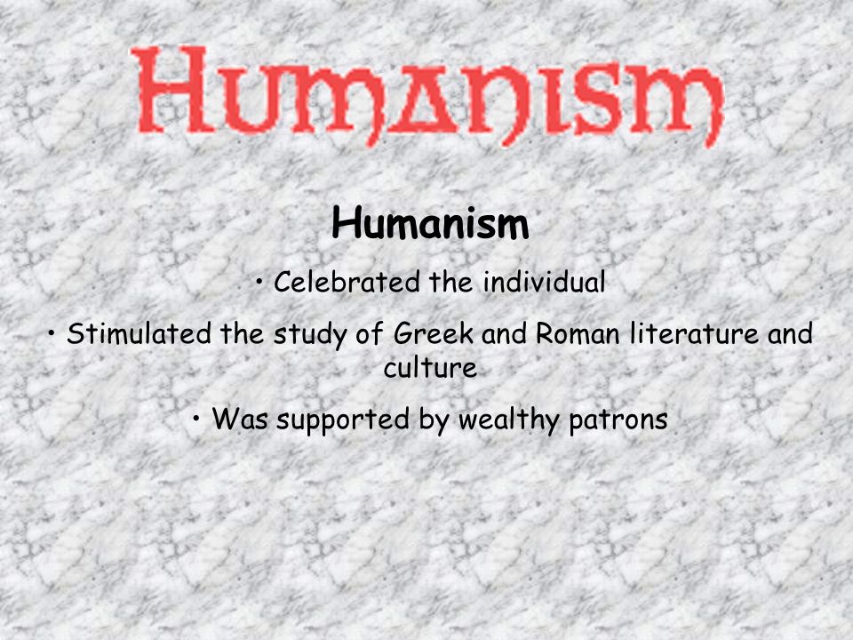 Humanism Celebrated the individual Stimulated the study of Greek and Roman literature and culture Was supported by wealthy patrons