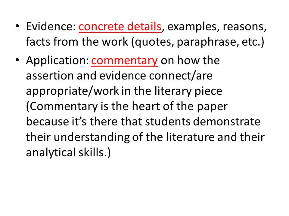 Evidence: concrete details, examples, reasons, facts from the work (quotes, paraphrase, etc.) Application: commentary on how the assertion and evidence connect/are appropriate/work in the literary piece (Commentary is the heart of the paper because it’s there that students demonstrate their understanding of the literature and their analytical skills.)