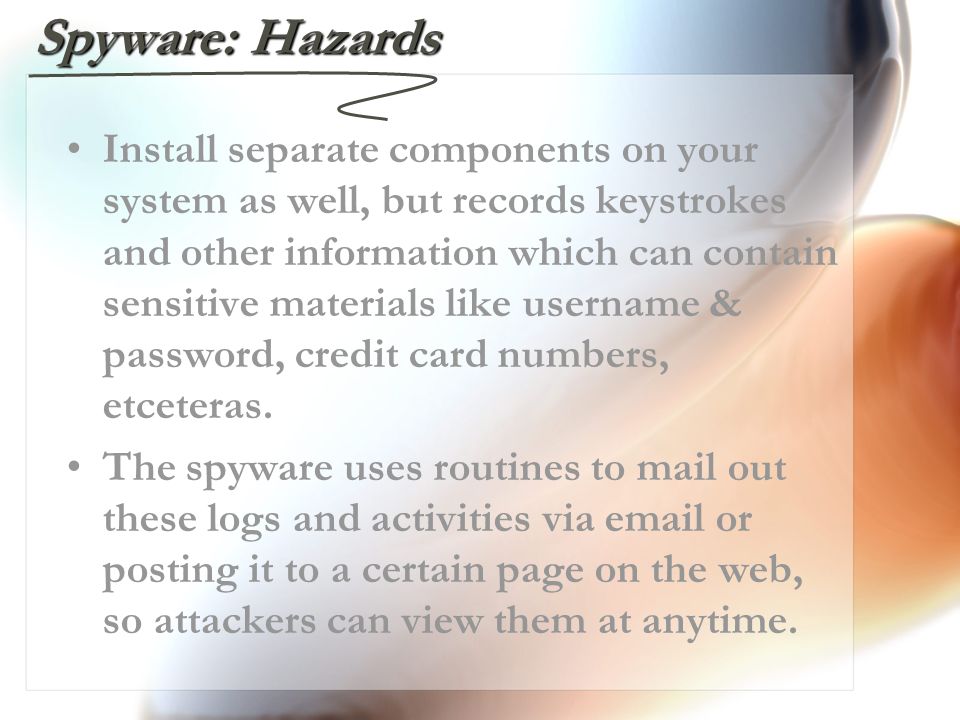 Spyware: Hazards Install separate components on your system as well, but records keystrokes and other information which can contain sensitive materials like username & password, credit card numbers, etceteras.