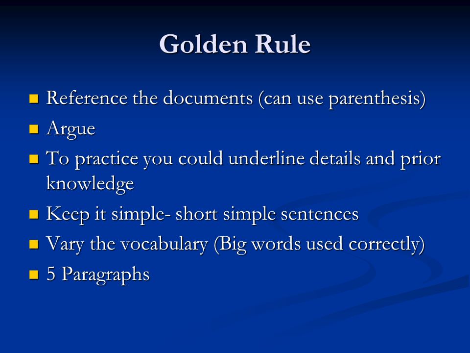 Golden Rule Reference the documents (can use parenthesis) Reference the documents (can use parenthesis) Argue Argue To practice you could underline details and prior knowledge To practice you could underline details and prior knowledge Keep it simple- short simple sentences Keep it simple- short simple sentences Vary the vocabulary (Big words used correctly) Vary the vocabulary (Big words used correctly) 5 Paragraphs 5 Paragraphs
