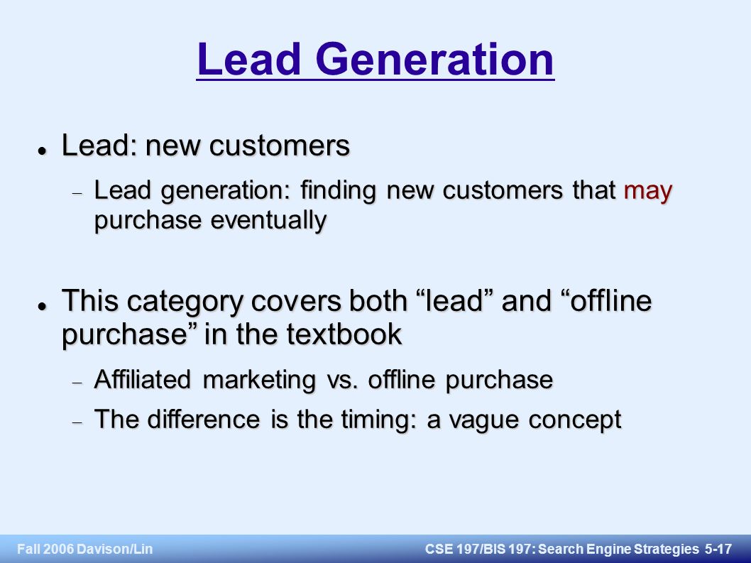 Fall 2006 Davison/LinCSE 197/BIS 197: Search Engine Strategies 5-17 Lead Generation Lead: new customers Lead: new customers  Lead generation: finding new customers that may purchase eventually This category covers both lead and offline purchase in the textbook This category covers both lead and offline purchase in the textbook  Affiliated marketing vs.