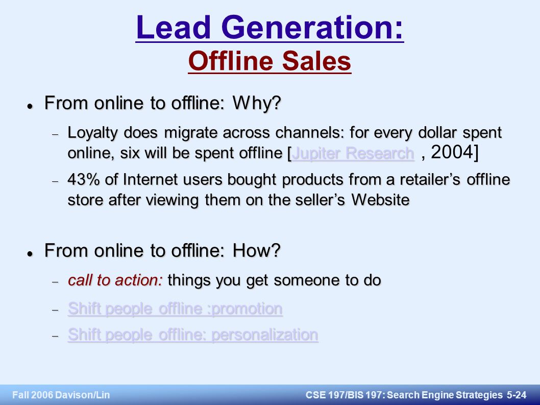 Fall 2006 Davison/LinCSE 197/BIS 197: Search Engine Strategies 5-24 Lead Generation: Offline Sales From online to offline: Why.