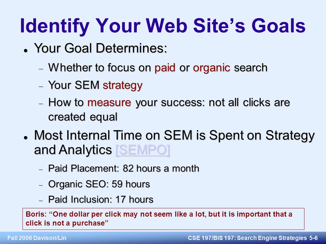 Fall 2006 Davison/LinCSE 197/BIS 197: Search Engine Strategies 5-6 Identify Your Web Site’s Goals Your Goal Determines: Your Goal Determines:  Whether to focus on paid or organic search  Your SEM strategy  How to measure your success: not all clicks are created equal Most Internal Time on SEM is Spent on Strategy and Analytics [SEMPO] Most Internal Time on SEM is Spent on Strategy and Analytics [SEMPO][SEMPO]  Paid Placement: 82 hours a month  Organic SEO: 59 hours  Paid Inclusion: 17 hours Boris: One dollar per click may not seem like a lot, but it is important that a click is not a purchase