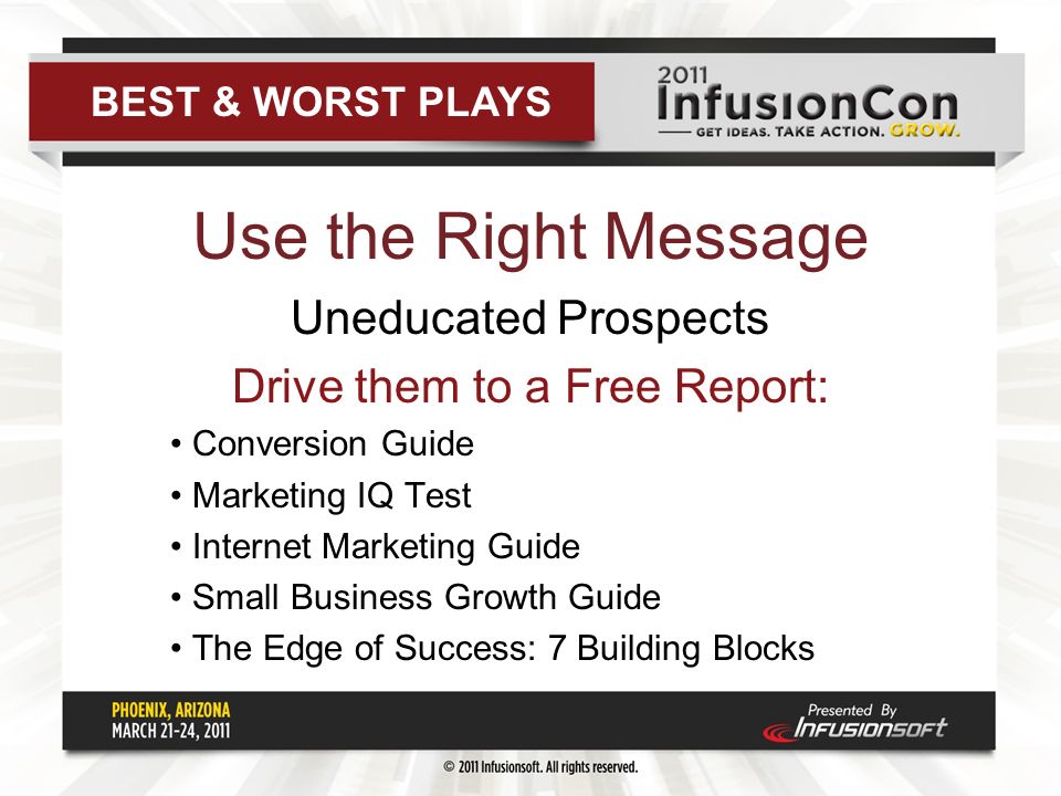 Use the Right Message Uneducated Prospects Drive them to a Free Report: Conversion Guide Marketing IQ Test Internet Marketing Guide Small Business Growth Guide The Edge of Success: 7 Building Blocks BEST & WORST PLAYS