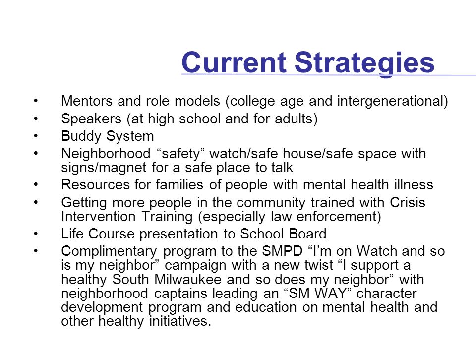 Current Strategies Mentors and role models (college age and intergenerational) Speakers (at high school and for adults) Buddy System Neighborhood safety watch/safe house/safe space with signs/magnet for a safe place to talk Resources for families of people with mental health illness Getting more people in the community trained with Crisis Intervention Training (especially law enforcement) Life Course presentation to School Board Complimentary program to the SMPD I’m on Watch and so is my neighbor campaign with a new twist I support a healthy South Milwaukee and so does my neighbor with neighborhood captains leading an SM WAY character development program and education on mental health and other healthy initiatives.