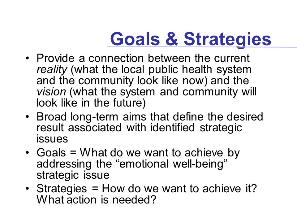Goals & Strategies Provide a connection between the current reality (what the local public health system and the community look like now) and the vision (what the system and community will look like in the future) Broad long-term aims that define the desired result associated with identified strategic issues Goals = What do we want to achieve by addressing the emotional well-being strategic issue Strategies = How do we want to achieve it.