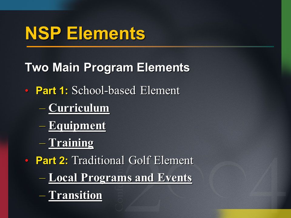 NSP Elements Two Main Program Elements Part 1: School-based ElementPart 1: School-based Element –Curriculum –Equipment –Training Part 2: Traditional Golf ElementPart 2: Traditional Golf Element –Local Programs and Events –Transition