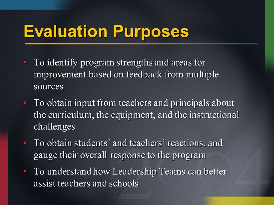 Evaluation Purposes To identify program strengths and areas for improvement based on feedback from multiple sourcesTo identify program strengths and areas for improvement based on feedback from multiple sources To obtain input from teachers and principals about the curriculum, the equipment, and the instructional challengesTo obtain input from teachers and principals about the curriculum, the equipment, and the instructional challenges To obtain students’ and teachers’ reactions, and gauge their overall response to the programTo obtain students’ and teachers’ reactions, and gauge their overall response to the program To understand how Leadership Teams can better assist teachers and schoolsTo understand how Leadership Teams can better assist teachers and schools