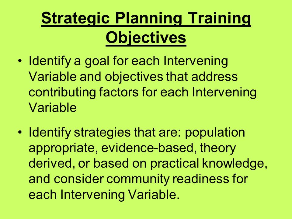 Strategic Planning Training Objectives Identify a goal for each Intervening Variable and objectives that address contributing factors for each Intervening Variable Identify strategies that are: population appropriate, evidence-based, theory derived, or based on practical knowledge, and consider community readiness for each Intervening Variable.