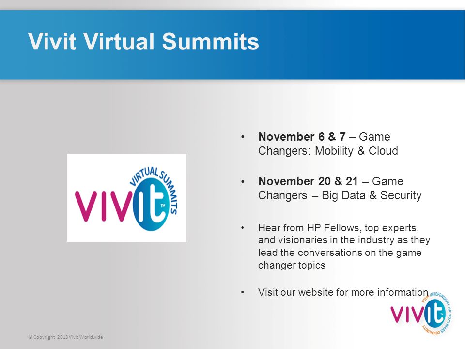 © Copyright 2013 Vivit Worldwide Vivit Virtual Summits November 6 & 7 – Game Changers: Mobility & Cloud November 20 & 21 – Game Changers – Big Data & Security Hear from HP Fellows, top experts, and visionaries in the industry as they lead the conversations on the game changer topics Visit our website for more information