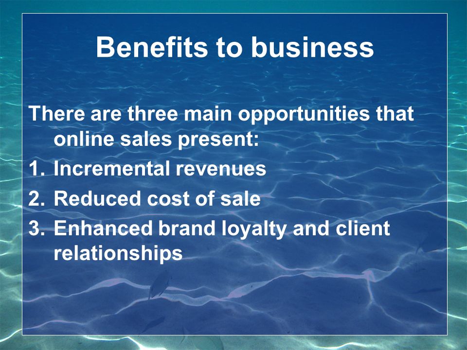 Benefits to business There are three main opportunities that online sales present: 1.Incremental revenues 2.Reduced cost of sale 3.Enhanced brand loyalty and client relationships