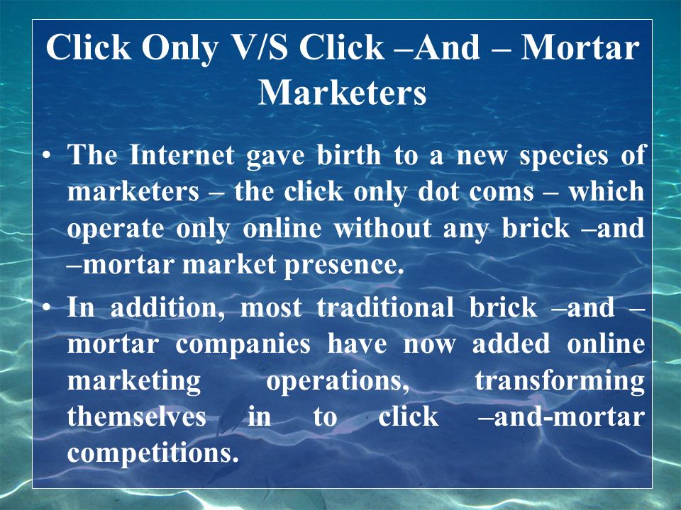 Click Only V/S Click –And – Mortar Marketers The Internet gave birth to a new species of marketers – the click only dot coms – which operate only online without any brick –and –mortar market presence.