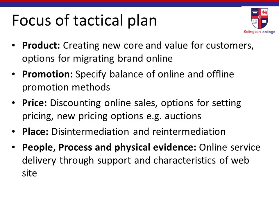 Focus of tactical plan Product: Creating new core and value for customers, options for migrating brand online Promotion: Specify balance of online and offline promotion methods Price: Discounting online sales, options for setting pricing, new pricing options e.g.