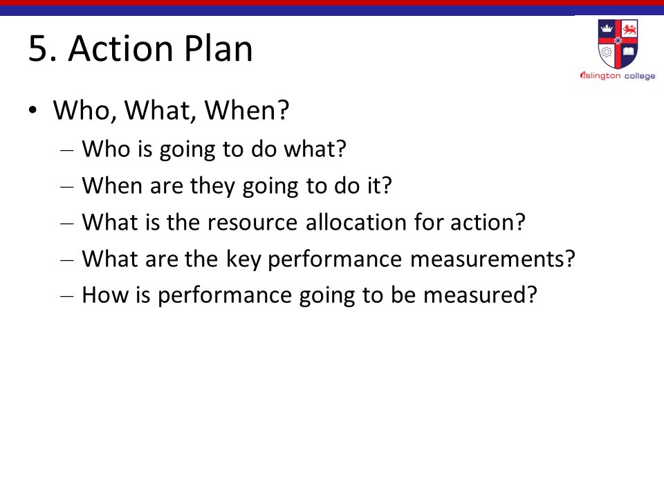 5. Action Plan Who, What, When. – Who is going to do what.