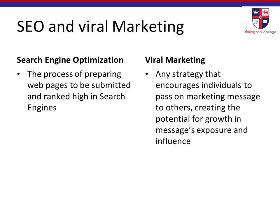 SEO and viral Marketing Search Engine Optimization The process of preparing web pages to be submitted and ranked high in Search Engines Viral Marketing Any strategy that encourages individuals to pass on marketing message to others, creating the potential for growth in message’s exposure and influence