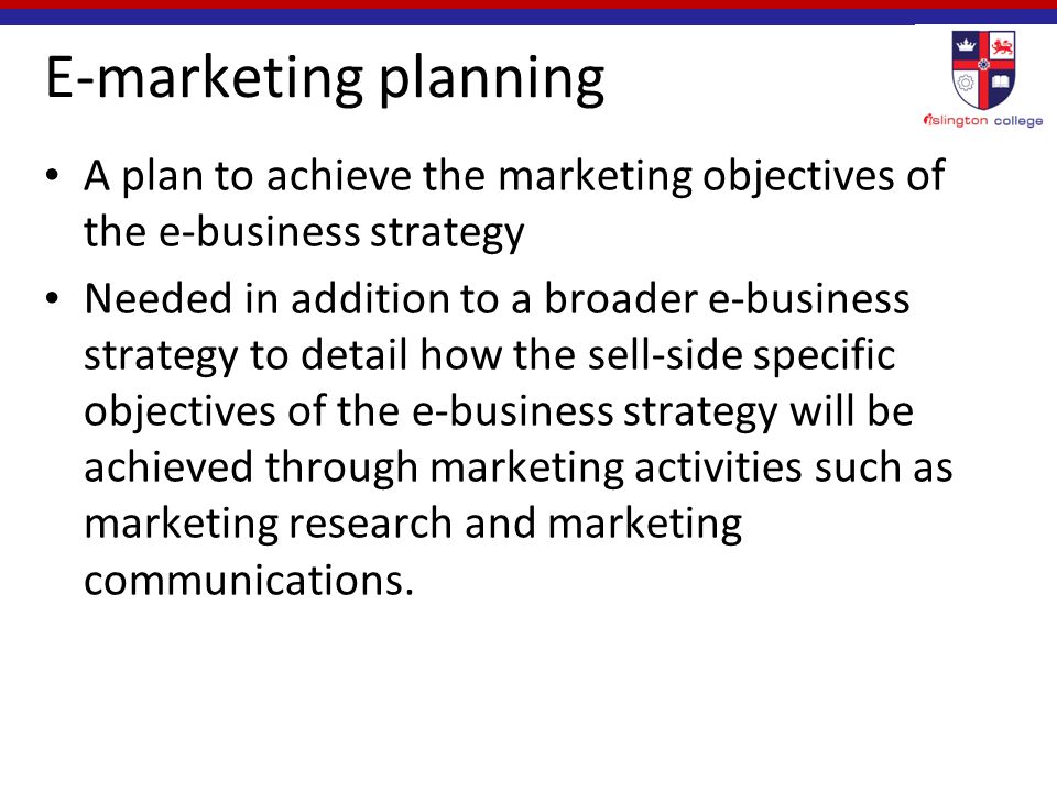 E-marketing planning A plan to achieve the marketing objectives of the e-business strategy Needed in addition to a broader e-business strategy to detail how the sell-side specific objectives of the e-business strategy will be achieved through marketing activities such as marketing research and marketing communications.