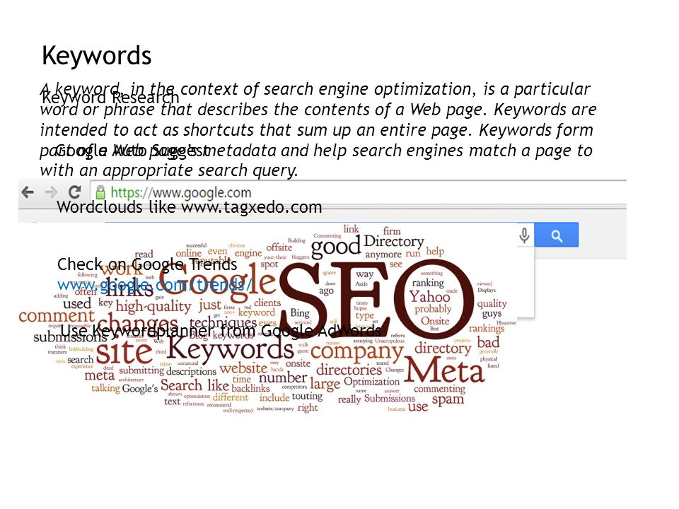 Keywords Google Auto Suggest Wordclouds like   Check on Google Trends   Use Keywordplanner from Google AdWords A keyword, in the context of search engine optimization, is a particular word or phrase that describes the contents of a Web page.
