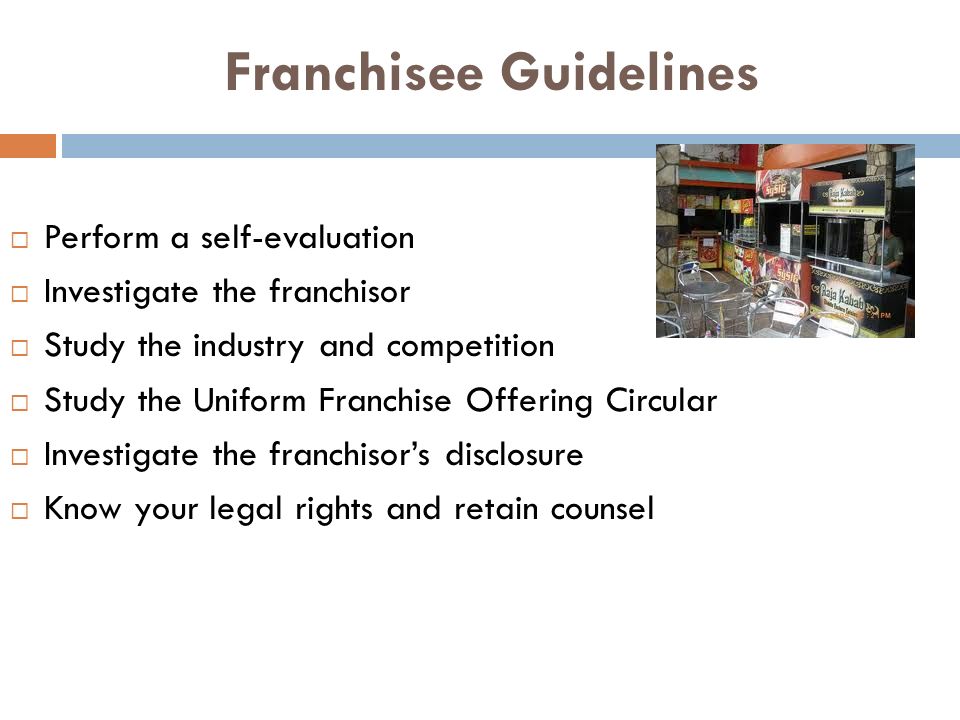Franchisee Guidelines  Perform a self-evaluation  Investigate the franchisor  Study the industry and competition  Study the Uniform Franchise Offering Circular  Investigate the franchisor’s disclosure  Know your legal rights and retain counsel