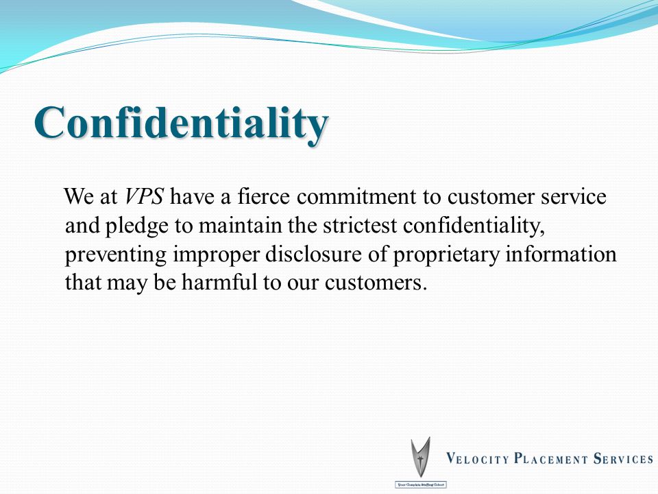 Confidentiality We at VPS have a fierce commitment to customer service and pledge to maintain the strictest confidentiality, preventing improper disclosure of proprietary information that may be harmful to our customers.
