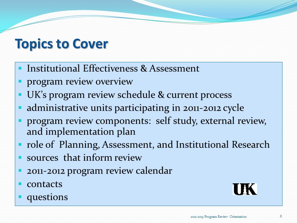 Topics to Cover  Institutional Effectiveness & Assessment  program review overview  UK’s program review schedule & current process  administrative units participating in cycle  program review components: self study, external review, and implementation plan  role of Planning, Assessment, and Institutional Research  sources that inform review  program review calendar  contacts  questions Program Review Orientation 2