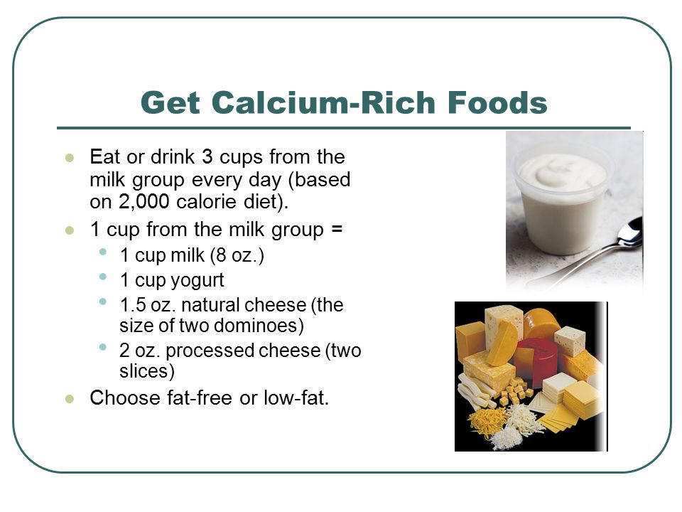Get Calcium-Rich Foods Eat or drink 3 cups from the milk group every day (based on 2,000 calorie diet).