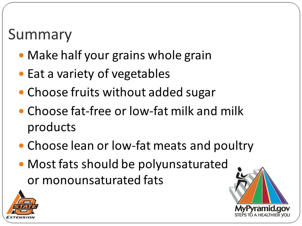 Summary Make half your grains whole grain Eat a variety of vegetables Choose fruits without added sugar Choose fat-free or low-fat milk and milk products Choose lean or low-fat meats and poultry Most fats should be polyunsaturated or monounsaturated fats