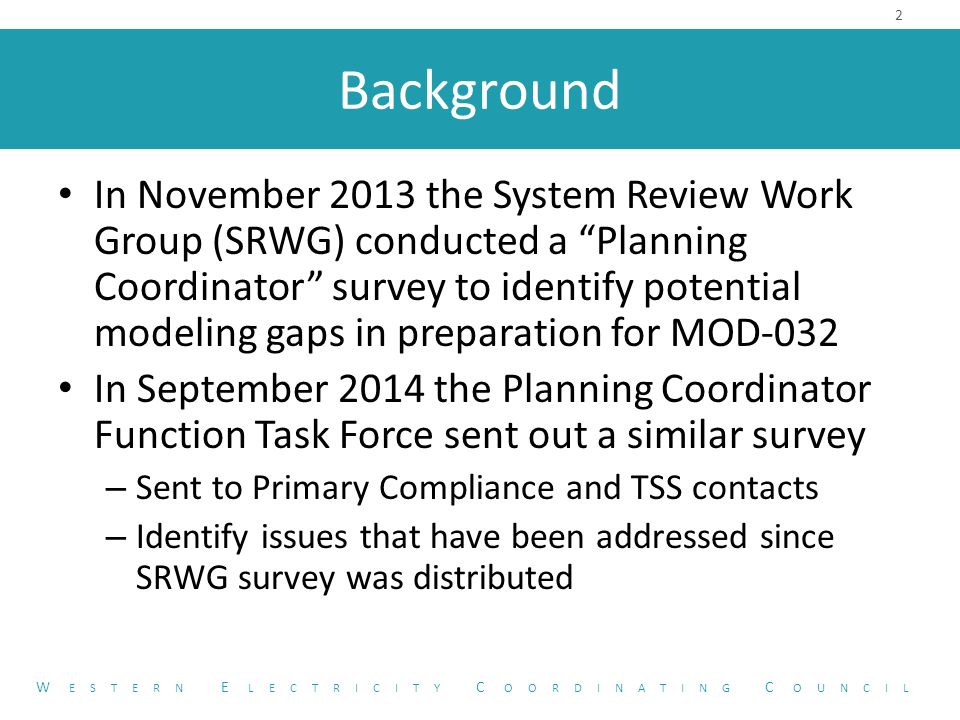 Background In November 2013 the System Review Work Group (SRWG) conducted a Planning Coordinator survey to identify potential modeling gaps in preparation for MOD-032 In September 2014 the Planning Coordinator Function Task Force sent out a similar survey – Sent to Primary Compliance and TSS contacts – Identify issues that have been addressed since SRWG survey was distributed 2 W ESTERN E LECTRICITY C OORDINATING C OUNCIL