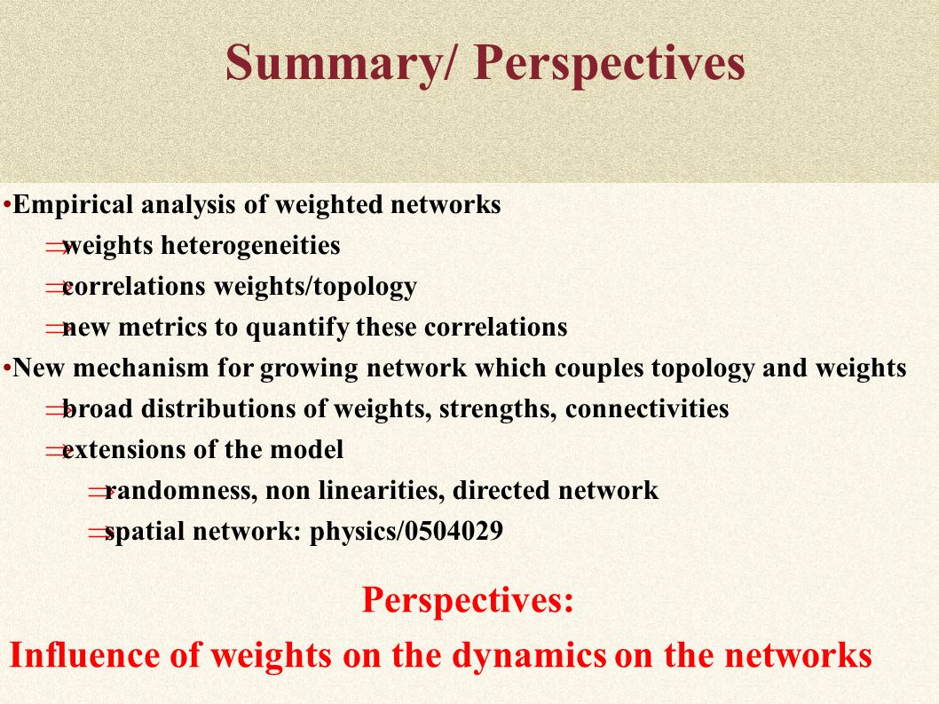 Summary/ Perspectives Empirical analysis of weighted networks  weights heterogeneities  correlations weights/topology  new metrics to quantify these correlations New mechanism for growing network which couples topology and weights  broad distributions of weights, strengths, connectivities  extensions of the model  randomness, non linearities, directed network  spatial network: physics/ Perspectives: Influence of weights on the dynamics on the networks