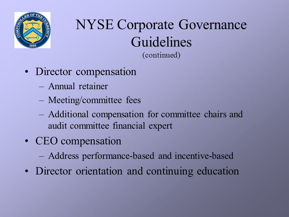NYSE Corporate Governance Guidelines (continued) Director compensation –Annual retainer –Meeting/committee fees –Additional compensation for committee chairs and audit committee financial expert CEO compensation –Address performance-based and incentive-based Director orientation and continuing education
