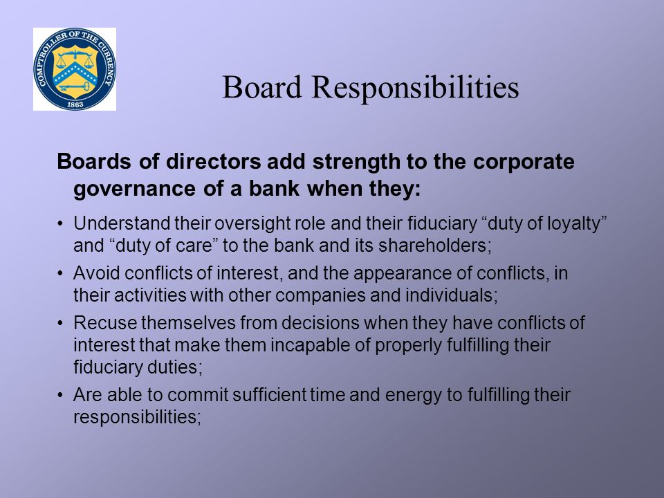 Board Responsibilities Boards of directors add strength to the corporate governance of a bank when they: Understand their oversight role and their fiduciary duty of loyalty and duty of care to the bank and its shareholders; Avoid conflicts of interest, and the appearance of conflicts, in their activities with other companies and individuals; Recuse themselves from decisions when they have conflicts of interest that make them incapable of properly fulfilling their fiduciary duties; Are able to commit sufficient time and energy to fulfilling their responsibilities;